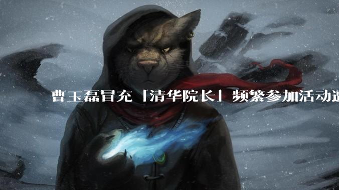 曹玉磊冒充「清华院长」频繁参加活动遭官方打***,他为何能堂而皇之以***身份开展活动?其将受到哪些处罚?
